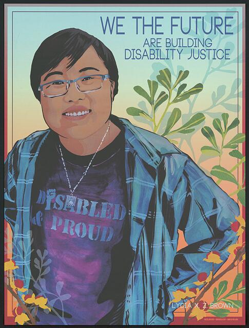 A poster featuring a drawing of a young woman looking up towards the viewer. She has short black hair and wears glasses and a T-shirt that says "Disabled & Proud" and has a plaid button down shirt over the top. The poster says "We the future are building Disability Justice." 